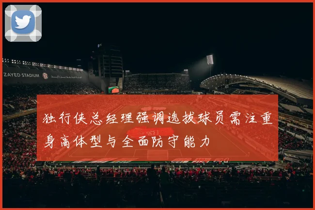 独行侠总经理强调选拔球员需注重身高体型与全面防守能力