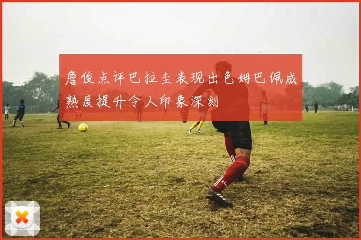 詹俊点评巴拉圭表现出色姆巴佩成熟度提升令人印象深刻