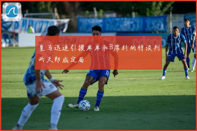 皇马迅速引援库库和B席科纳特谈判两天即成定局