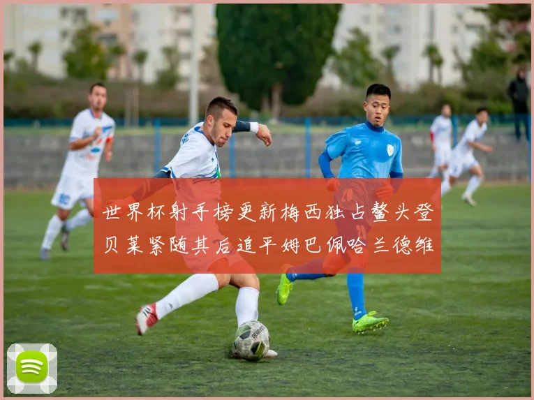 世界杯射手榜更新梅西独占鳌头登贝莱紧随其后追平姆巴佩哈兰德维尼修斯