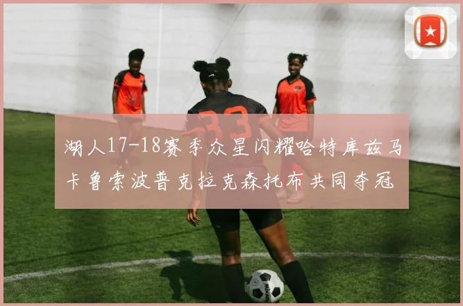 湖人17-18赛季众星闪耀哈特库兹马卡鲁索波普克拉克森托布共同夺冠的辉煌时刻