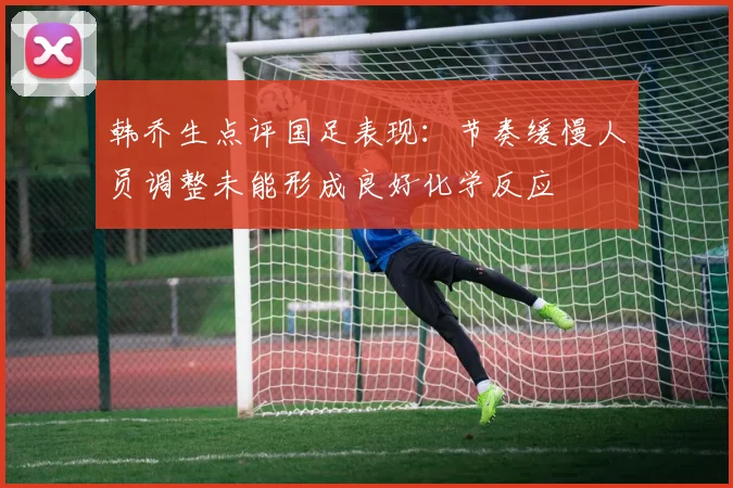 韩乔生点评国足表现：节奏缓慢人员调整未能形成良好化学反应