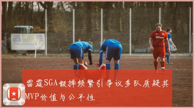 雷霆SGA假摔频繁引争议多队质疑其MVP价值与公平性